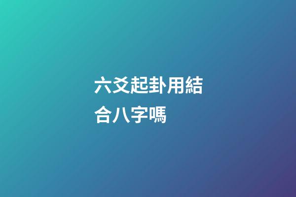 六爻起卦用結合八字嗎 (六爻要結合八字嗎)